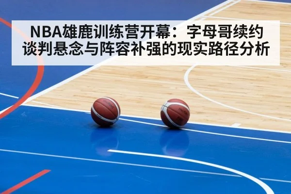 NBA雄鹿训练营开幕：字母哥续约谈判悬念与阵容补强的现实路径分析