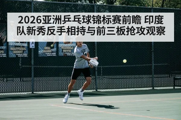 2026亚洲乒乓球锦标赛前瞻 印度队新秀反手相持与前三板抢攻观察