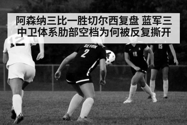 阿森纳三比一胜切尔西复盘 蓝军三中卫体系肋部空档为何被反复撕开