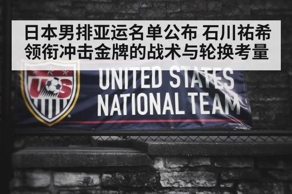 日本男排亚运名单公布 石川祐希领衔冲击金牌的战术与轮换考量