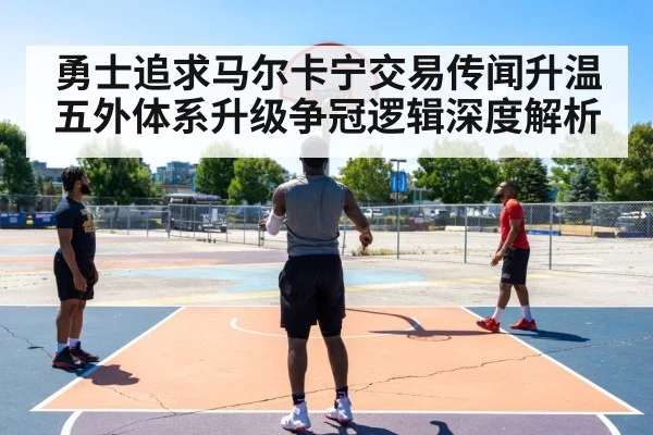 勇士追求马尔卡宁交易传闻升温 五外体系升级争冠逻辑深度解析